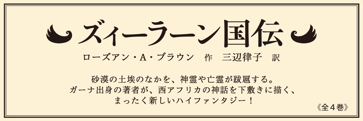 ズィーラーン国伝 全4巻 ローズアン・A・ブラウン 作 三辺律子 訳 砂漠の土埃のなかを、神霊や亡霊が跋扈する。ガーナ出身の著者が、西アフリカの神話を下敷きに描く、まったく新しいハイファンタジー